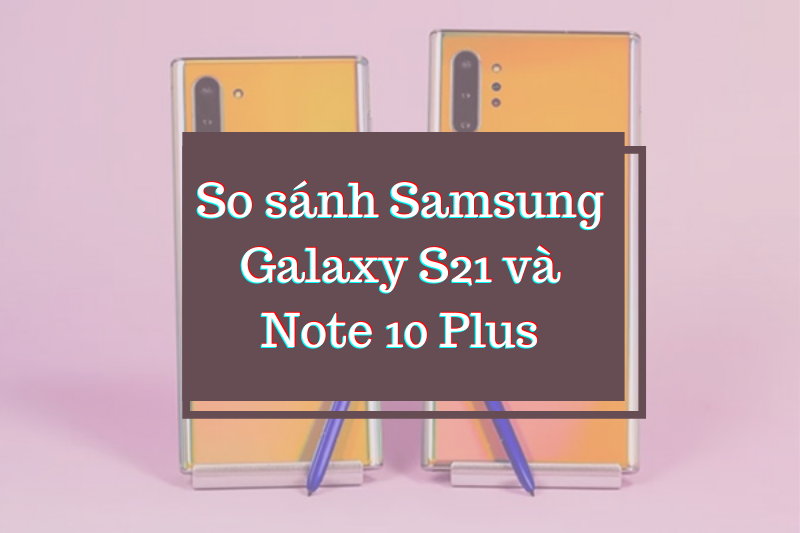 So sánh Samsung Galaxy S21 và Note 10 Plus - Có gì khác biệt?