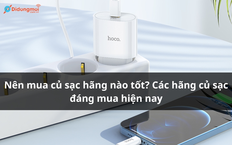 Nên mua củ sạc hãng nào tốt? Các hãng củ sạc đáng mua hiện nay