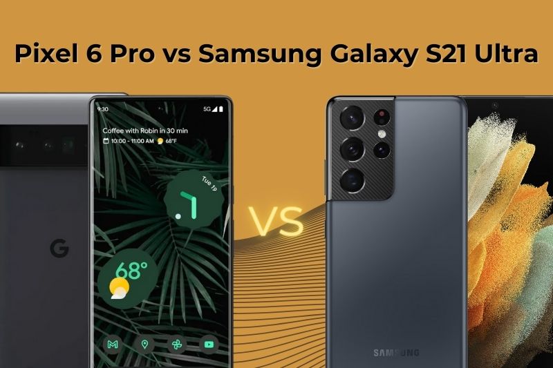 Pixel 6 Pro vs Samsung Galaxy S21 Ultra, đâu là flagship nổi bật?