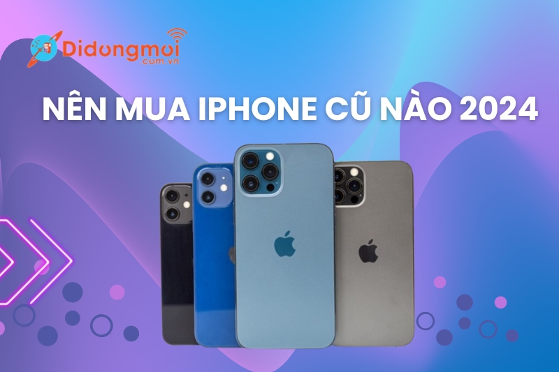 Nên mua iPhone cũ nào 2024? Top 11 iPhone cũ đáng mua 2024