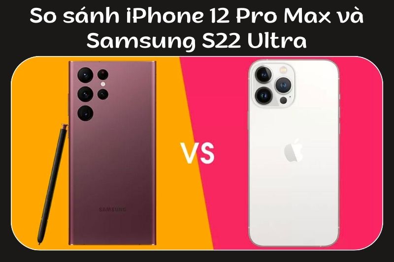 So sánh chi tiết S22 Ultra và iPhone 12 Pro Max. Nên mua máy nào?