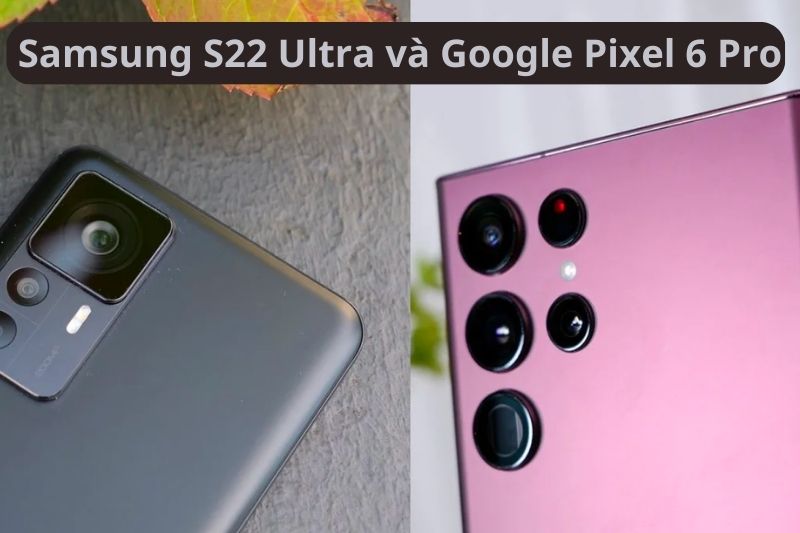 So sánh Samsung Galaxy S22 Ultra và Google Pixel 6 Pro chi tiết