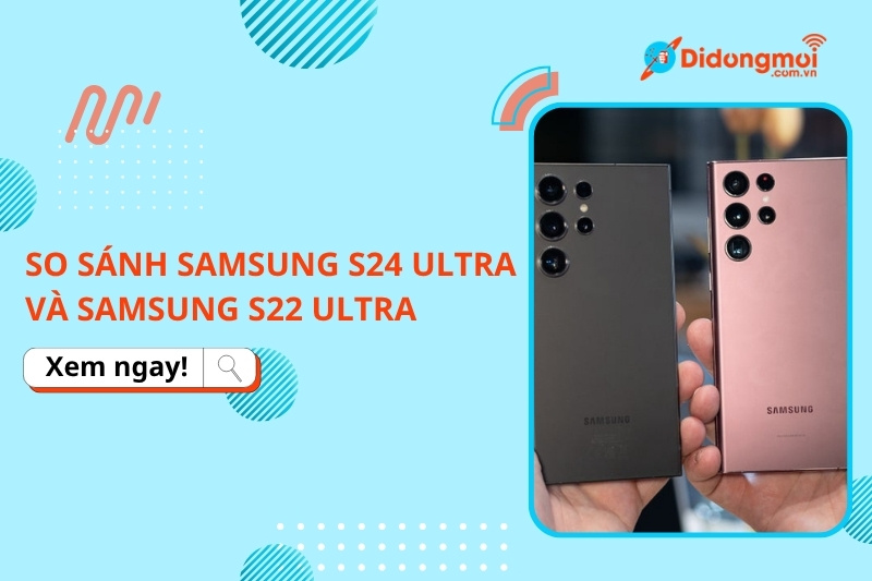 So sánh Samsung Galaxy S24 Ultra và Samsung Galaxy S22 Ultra: Có nên lên đời?