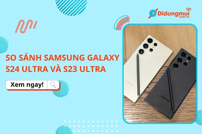 So sánh Samsung Galaxy S24 Ultra và Samsung Galaxy S23 Ultra: Nên mua máy nào?